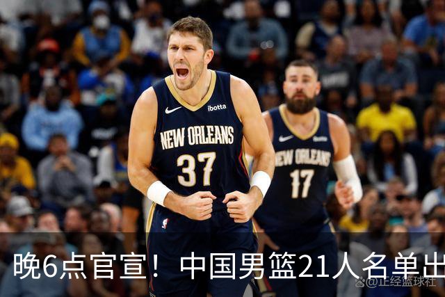 晚6点官宣！中国男篮21人名单出炉：杨瀚森回归、王俊杰领衔