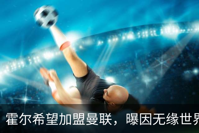 霍尔希望加盟曼联，曝因无缘世界杯与纽卡闹翻！转会费至少5000万